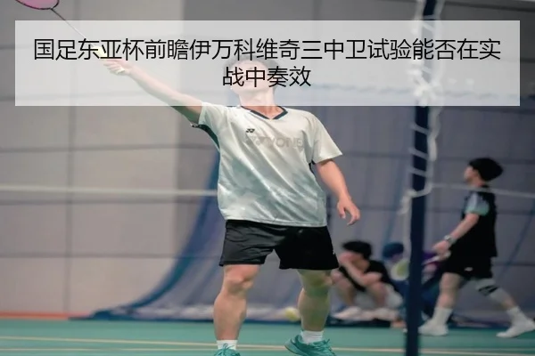 国足东亚杯前瞻伊万科维奇三中卫试验能否在实战中奏效